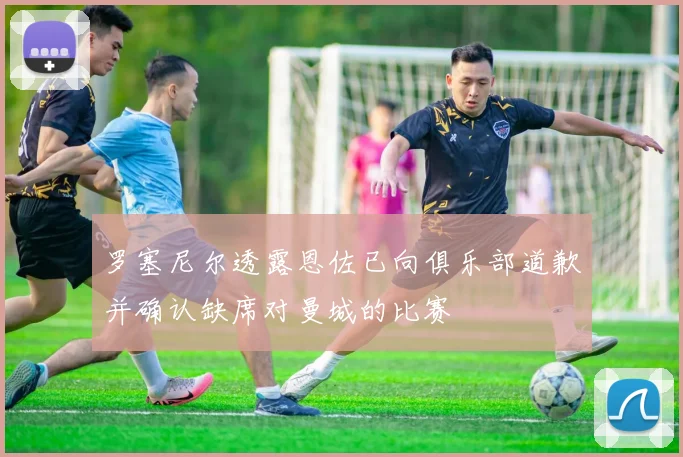 罗塞尼尔透露恩佐已向俱乐部道歉并确认缺席对曼城的比赛