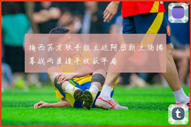 梅西苏牙联手救主迈阿密新主场揭幕战两度追平收获平局