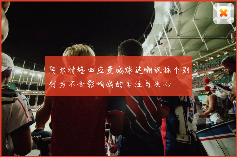 阿尔特塔回应曼城球迷嘲讽称个别行为不会影响我的专注与决心