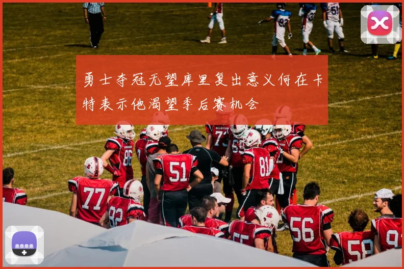 勇士夺冠无望库里复出意义何在卡特表示他渴望季后赛机会