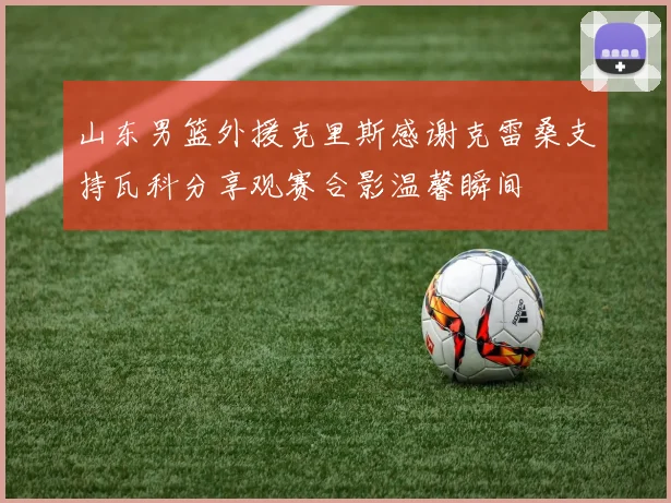 山东男篮外援克里斯感谢克雷桑支持瓦科分享观赛合影温馨瞬间