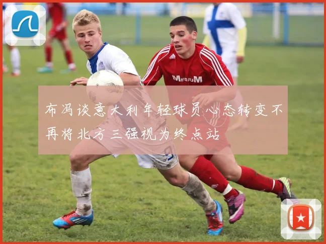 布冯谈意大利年轻球员心态转变不再将北方三强视为终点站