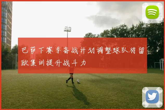 巴萨下赛季备战计划调整球队将留欧集训提升战斗力