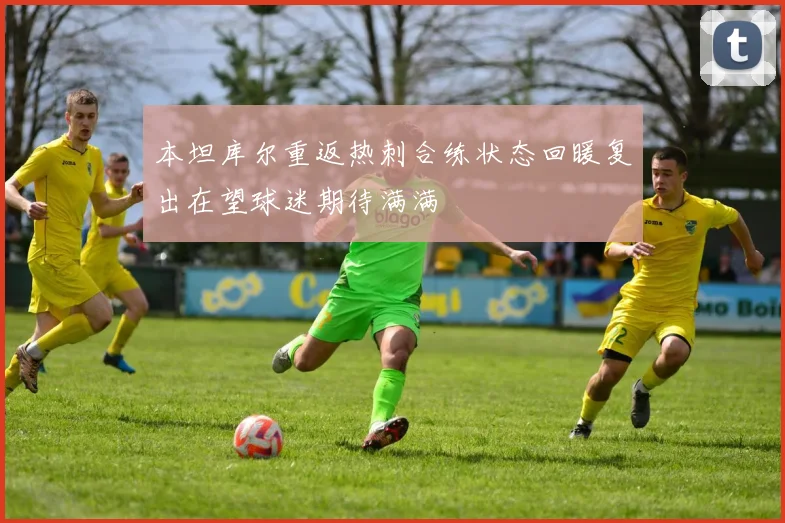 本坦库尔重返热刺合练状态回暖复出在望球迷期待满满