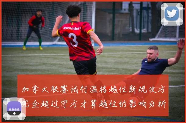 加拿大联赛试行温格越位新规攻方完全超过守方才算越位的影响分析