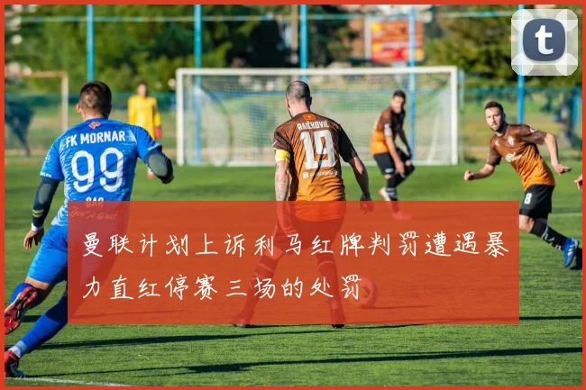 曼联计划上诉利马红牌判罚遭遇暴力直红停赛三场的处罚