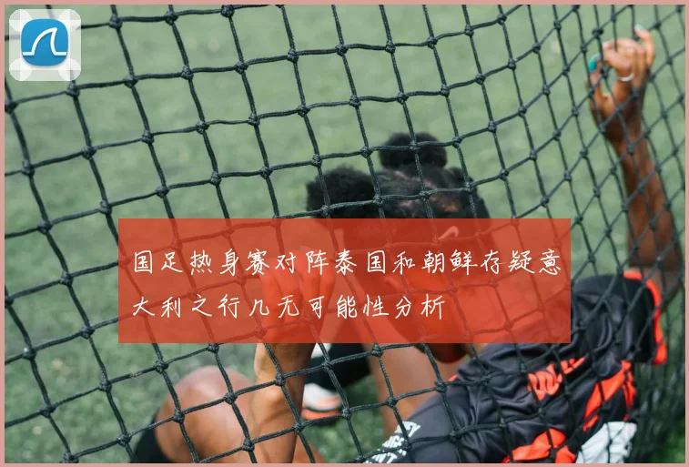 国足热身赛对阵泰国和朝鲜存疑意大利之行几无可能性分析